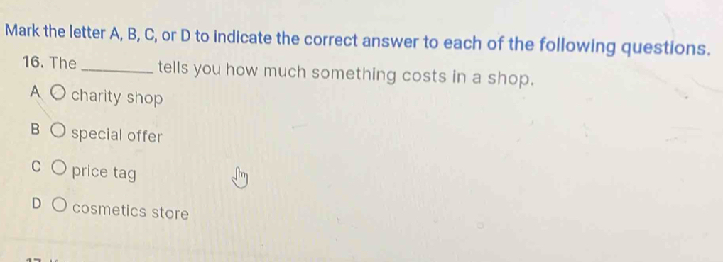 Mark the letter A, B, C, or D to indicate the correct answer to each of the following questions.
16. The _tells you how much something costs in a shop.
A ○ charity shop
B special offer
C price tag
cosmetics store