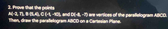 Prove that the points
A(-2,7), B(5,4), C(-1,-10) , and D(-8,-7) are vertices of the parallelogram ABCD. 
Then, draw the parallelogram ABCD on a Cartesian Plane.