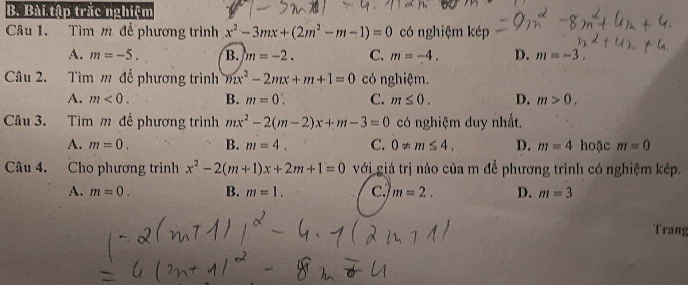 Bài tập trắc nghiệm
Câu 1. Tìm m để phương trình x^2-3mx+(2m^2-m-1)=0 có nghiệm kép
A. m=-5. B. m=-2. C. m=-4. D. m=-3. 
Câu 2. Tìm m đề phương trình mx^2-2mx+m+1=0 có nghiệm.
A. m<0</tex>. B. m=0. C. m≤ 0. D. m>0. 
Câu 3. Tìm m để phương trình mx^2-2(m-2)x+m-3=0 có nghiệm duy nhất.
A. m=0. B. m=4. C. 0!= m≤ 4. D. m=4 hoặc m=0
Câu 4. Cho phương trình x^2-2(m+1)x+2m+1=0 với giá trị nào của m để phương trình có nghiệm kép.
A. m=0. B. m=1. C m=2. D. m=3
Trang