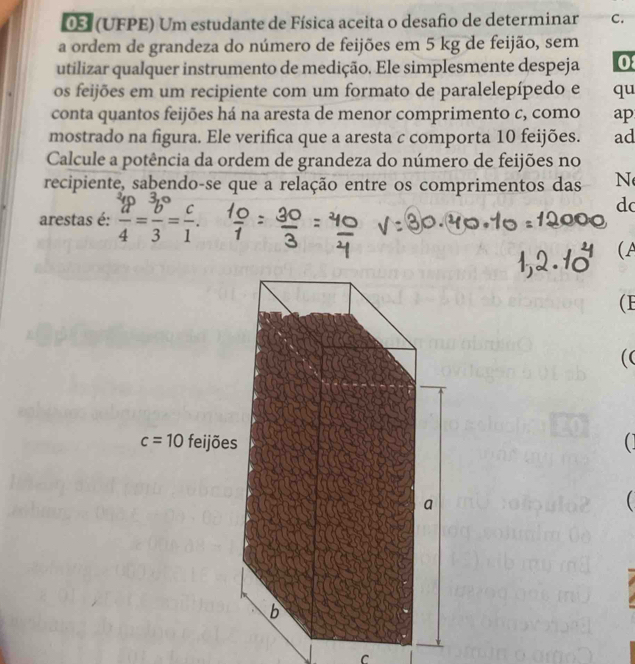 05 (UFPE) Um estudante de Física aceita o desafio de determinar C.
a ordem de grandeza do número de feijões em 5 kg de feijão, sem
utilizar qualquer instrumento de medição. Ele simplesmente despeja 0
os feijões em um recipiente com um formato de paralelepípedo e qu
conta quantos feijões há na aresta de menor comprimento c, como ap
mostrado na figura. Ele verifica que a aresta c comporta 10 feijões. ad
Calcule a potência da ordem de grandeza do número de feijões no
recipiente, sabendo-se que a relação entre os comprimentos das N
arestas é:  a/4 = b/3 = c/1 .
do
(A
(F
((
(

C