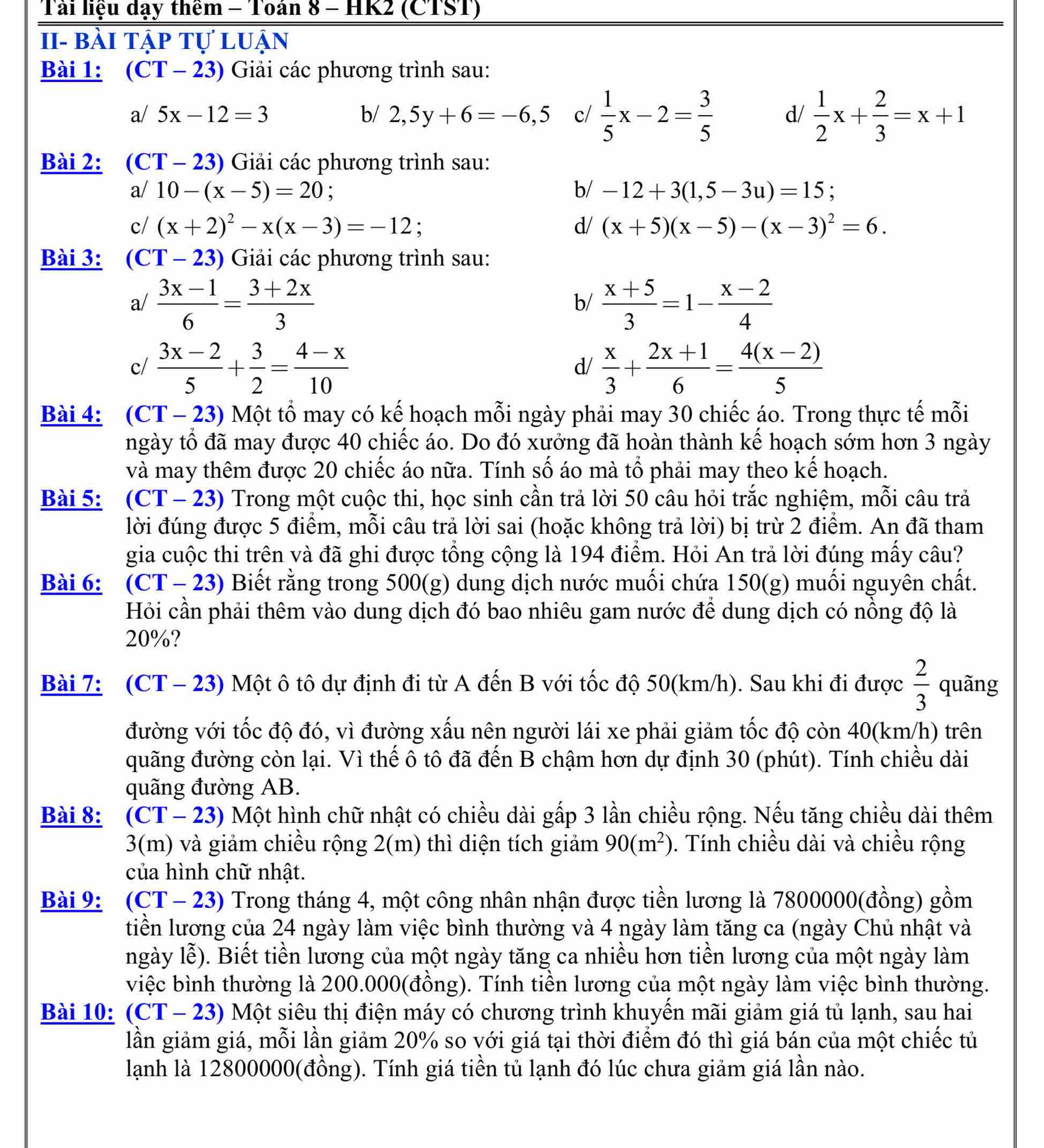 Tải liệu dạy thêm - Toán 8 - HK2 (CTST)
II- bài tập tự luận
Bài 1: (CT - 23) Giải các phương trình sau:
a/ 5x-12=3 b/ 2,5y+6=-6,5 c/  1/5 x-2= 3/5   1/2 x+ 2/3 =x+1
d/
Bài 2: (CT - 23) Giải các phương trình sau:
a/ 10-(x-5)=20 : b/ -12+3(1,5-3u)=15 :
c/ (x+2)^2-x(x-3)=-12; d/ (x+5)(x-5)-(x-3)^2=6.
Bài 3: (CT - 23) Giải các phương trình sau:
a/  (3x-1)/6 = (3+2x)/3   (x+5)/3 =1- (x-2)/4 
b/
c/  (3x-2)/5 + 3/2 = (4-x)/10   x/3 + (2x+1)/6 = (4(x-2))/5 
d/
Bài 4: (CT - 23) Một tổ may có kế hoạch mỗi ngày phải may 30 chiếc áo. Trong thực tế mỗi
ngày tổ đã may được 40 chiếc áo. Do đó xưởng đã hoàn thành kể hoạch sớm hơn 3 ngày
và may thêm được 20 chiếc áo nữa. Tính số áo mà tổ phải may theo kế hoạch.
Bài 5:  (CT - 23) Trong một cuộc thi, học sinh cần trả lời 50 câu hỏi trắc nghiệm, mỗi câu trả
lời đúng được 5 điểm, mỗi câu trả lời sai (hoặc không trả lời) bị trừ 2 điểm. An đã tham
gia cuộc thi trên và đã ghi được tổng cộng là 194 điểm. Hỏi An trả lời đúng mấy câu?
Bài 6: (CT- 23) Biết rằng trong 500(g) dung dịch nước muối chứa 150(g) muối nguyên chất.
Hỏi cần phải thêm vào dung dịch đó bao nhiêu gam nước để dung dịch có nồng độ là
20%?
Bài 7: (CT - 23) Một ô tô dự định đi từ A đến B với tốc độ 50(km/h). Sau khi đi được  2/3  quãng
đường với tốc độ đó, vì đường xấu nên người lái xe phải giảm tốc độ còn 40(km/h) trên
quãng đường còn lại. Vì thế ô tô đã đến B chậm hơn dự định 30 (phút). Tính chiều dài
quãng đường AB.
Bài 8: (CT- 23) Một hình chữ nhật có chiều dài gấp 3 lần chiều rộng. Nếu tăng chiều dài thêm
3(m) và giảm chiều rộng 2(m) thì diện tích giảm 90(m^2). Tính chiều dài và chiều rộng
của hình chữ nhật.
Bài 9:  (CT - 23) Trong tháng 4, một công nhân nhận được tiền lương là 7800000(đồng) gồm
tiền lương của 24 ngày làm việc bình thường và 4 ngày làm tăng ca (ngày Chủ nhật và
ngày lhat e) 0. Biết tiền lương của một ngày tăng ca nhiều hơn tiền lương của một ngày làm
việc bình thường là 200.000(đồng). Tính tiền lương của một ngày làm việc bình thường.
Bài 10: (CT - 23) 0 Một siêu thị điện máy có chương trình khuyến mãi giảm giá tủ lạnh, sau hai
lần giảm giá, mỗi lần giảm 20% so với giá tại thời điểm đó thì giá bán của một chiếc tủ
lạnh là 12800000(đồng). Tính giá tiền tủ lạnh đó lúc chưa giảm giá lần nào.