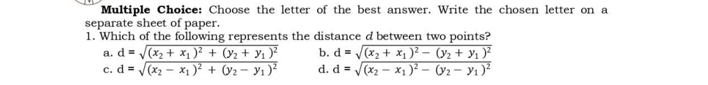 Choose the letter of the best answer. Write the chosen letter on a
separate sheet of paper.
1. Which of the following represents the distance d between two points?
a.
C. beginarrayr d=sqrt((x_2)+x_1)^2+(y_2+y_1)^2 d=sqrt((x_2)-x_1)^2+(y_2-y_1)^2endarray b. beginarrayr d=sqrt((x_2)+x_1)^2-(y_2+y_1)^2 d=sqrt((x_2)-x_1)^2-(y_2-y_1)^2endarray
d.