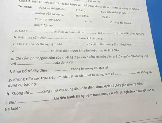 của cơ thể, 
Cầu 2.2: Điền khuyết các từ khóa thích hợp vào chỗ trống về quy tắc an toàn trong phòng thí nghiệm: 
Từ khóa: dụng cụ thí nghiệm, kí hiệu, hiệu điện thể định mức, 
hướng dẫn sử dụng, gọn gàng, chí dǎn, 
được sự cho phép, nước, tắt công tắc nguồn, 
nhiệt độ cao. 
a. Đọc kĩ _thiết bị và quan sát các _, các_ trên các thiết bị thí nghiệm 
b. Kiểm tra cần thận _trước khi sử dụng. 
c. Chỉ tiến hành thí nghiệm khi _của giáo viên hướng dẫn thí nghiệm. 
d. _thiết bị điện trước khi cầm hoặc tháo thiết bị điện. 
e. Chỉ cẩm phích/giắc cầm của thiết bị điện vào ổ cầm khi hiệu điện thế của nguồn điện tương ứng 
với_ của dụng cụ. 
f. Phải bố trí dây điện _, không bị vướng khi qua lại 
g. Không tiếp xúc trực tiếp với các vật và các thiết bị thí nghiệm có _khi không có 
dụng cụ bảo hộ. 
h. Không để cũng như các dung dịch dẫn điện, dung dịch dễ cháy gần thiết bị điện. 
i. Giữ __khi tiến hành thí nghiệm nung nóng các vật, thí nghiệm có các vật bắn ra, 
3 
tia laser.