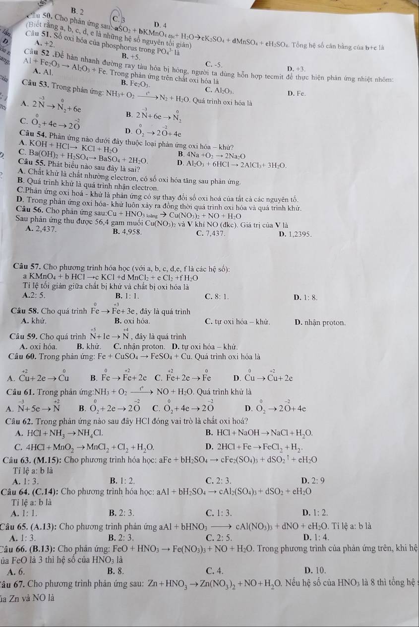 B. 2
C. B
Cầu 50. Cho phản ứng sau D. 4
(Biết rằng a, b, c, d, e là nhi aSO_2+bKMnO_4_48c+H_2Oto cK_2SO_4+dMnSO_4+eH_2SO_4 1. Tổng hệ số cân bằng của b+c là
D A. +2.
Cu 51. Số oxi hóa của phosphorus trong B. +5.
PO_4^((3-)l_a^1
C. -5. D. +3.
a r Câu 52 .Để hàn nhanh đường ray tàu hỏa bị hỏng, người ta dùng hỗn hợp tecmit để thực hiện phản ứng nhiệt nhôm:
ang Al+Fe_2)O_3to Al_2O_3+F A. Al. Fe. Trong phản ứng trên chất oxi hóa là
B. Fe_2O_3.
Của Câu 53. Trong phản ứng
C. Al_2O_3.
D. Fe.
A.
a 2N^(-3)to N_2^(0+6e NH_3)+O_2xrightarrow t°N_2+H_2O. Quá trình oxi hóa là
B. 2N^(-3)+6eto N_2^(0
C. O_2^0+4eto 2O^-2) D. O_2^(0to 2^-2)O+4e
Câu 54. Phản ứng nào dưới đây thuộc loại phản ứng oxi hóa - khử?
KOH+HClto KCl+H_2O
B 4Na+O_2to 2Na_2O
C. Ba(OH)_2+H_2SO_4to BaSO_4+2H_2O. D. Al_2O_3+6HClto 2AlCl_3+3H_2O.
Câu 55. Phát biểu nào sau đây là sai?
A. Chất khử là chất nhường electron, có số oxi hóa tăng sau phản ứng.
B. Quá trình khử là quá trình nhận electron.
C.Phản ứng oxi hoá - khử là phản ứng có sự thay đổi số oxi hoá của tắt cả các nguyên tố.
D. Trong phản ứng oxi hóa- khử luôn xảy ra đồng thời quá trình oxi hóa và quá trình khử.
Câu 56. Cho phản ứng sau: Cu+HNO_3_3to Cu(NO_3)_2+NO+H_2O
Sau phản ứng thu được 56,4 gam muối Cu(NO_3) )2 và V khí NO dkc ). Giá trị của V là
A. 2,437. B. 4,958. C. 7,437. D. 1,2395.
Câu 57. Cho phương trình hóa học (với a, b, c, d,e, f là các hệ số):
a KMnO_4+bHClto cKCl+dMnCl_2+eCl_2+fH_2O
Tỉi lệ tối giản giữa chất bị khử và chất bị oxi hóa là
A.2:5.
B. 1:1. C. 8:1. D. 1:8.
Câu 58. Cho quá trình Feto Fe+3e , đây là quá trình
A. khử. B. oxi hóa. C. tự oxi hóa - khử. D. nhận proton.
Câu 59. Cho quá trình beginarrayr +5 N+1eto Nendarray , đây là quá trình
A. oxi hóa. B. khử. C. nhận proton. D. tự oxi hóa - khử.
Câu 60. Trong phản ứng: Fe+CuSO_4to FeSO_4+Cu. Quá trình oxi hóa là
A. beginarrayr +2 Cu+2eto Cuendarray B. Feto Fe+2e C. beginarrayr +2 Fe+2eto Feendarray D. beginarrayr 0 Cuto Cu+2eendarray
Câu 61. Trong phản ứng: NH_3+O_2xrightarrow t°NO+H_2O. Quá trình khử là
A. ^-3N+5eto N^(+2) B. O_2^(0+2eto 2O^-2) C. O_2^(0+4eto 2O^-2) D. O_2^(0to 2^-2)+4e
Câu 62. Trong phản ứng nào sau đây HCl đóng vai trò là chất oxi hoá?
A. HCl+NH_3to NH_4Cl. B. HCl+NaOHto NaCl+H_2O.
C. 4HCl+MnO_2to MnCl_2+Cl_2+H_2O. D. 2HCl+Feto FeCl_2+H_2.
Câu 63. (M.15) : Cho phương trình hóa học: aFe Fe+bH_2SO_4to cFe_2(SO_4)_3+dSO_2uparrow +eH_2O
Tỉ lệ a: b là
A. 1:3. B. 1:2. C. 2:3. D. 2:9
Câu 64. (C.14) :  Cho phương trình hóa học: aAl+bH_2SO_4to cAl_2(SO_4)_3+dSO_2+eH_2O
Tỉ lệ a:bli
A. 1:1. B. 2:3. C. 1:3. D. 1:2.
Câu 65.(A.13) : Cho phương trình phản ứng aAl+bHNO_3to cAl(NO_3)_3+dNO+eH_2O..  Tỉ lệ a: b là
A. 1:3. B. 2:3. C. 2:5. D. 1:4.
Câu 66. (B.13) : Cho phản ứng: FeO+HNO_3to Fe(NO_3)_3+NO+H_2O *. Trong phương trình của phản ứng trên, khi hệ
ủa FeO là 3 thì hệ số của HNO_31a
A. 6. B. 8. C. 4. D. 10.
Câu 67. Cho phương trình phản ứng sau: Zn+HNO_3to Zn(NO_3)_2+NO+H_2C O. Nếu hệ số của HNO_3 là 8 thì tổng hệ 
la Zn và NO là