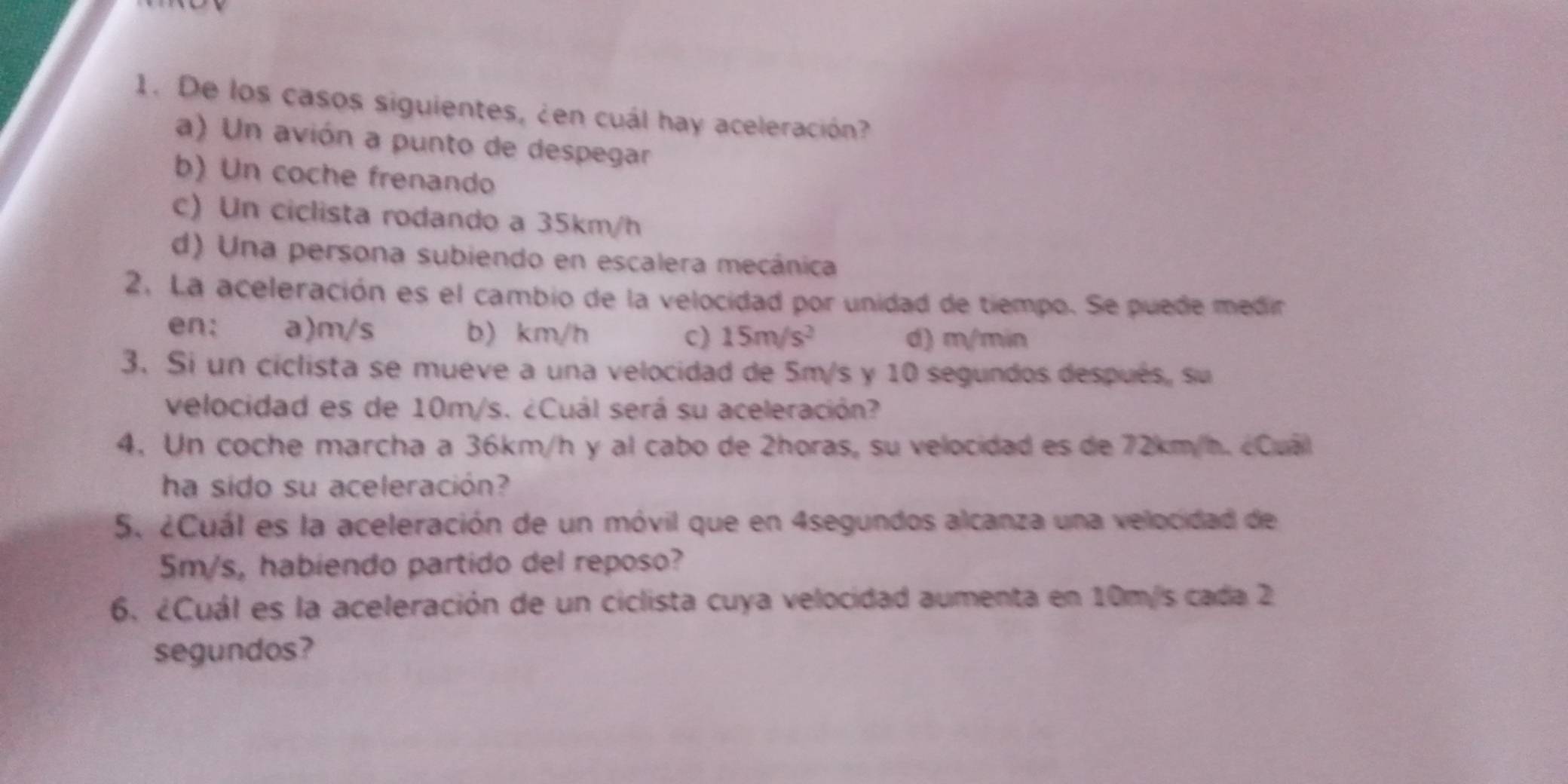 De los casos siguientes, ¿en cuál hay aceleración?
a) Un avión a punto de despegar
b) Un coche frenando
c) Un ciclista rodando a 35km/h
d) Una persona subiendo en escalera mecánica
2. La aceleración es el cambio de la velocidad por unidad de tiempo. Se puede medir
en: a) m/s b) km/h c) 15m/s^2 d) m/min
3. Si un ciclista se mueve a una velocidad de 5m/s y 10 segundos después, su
velocidad es de 10m/s. ¿Cuál será su aceleración?
4. Un coche marcha a 36km/h y al cabo de 2horas, su velocidad es de 72km/h. cCuál
ha sido su aceleración?
5. ¿Cuál es la aceleración de un móvil que en 4segundos alcanza una velocidad de
5m/s, habiendo partido del reposo?
6. ¿Cuál es la aceleración de un ciclista cuya velocidad aumenta en 10m/s cada 2
segundos?