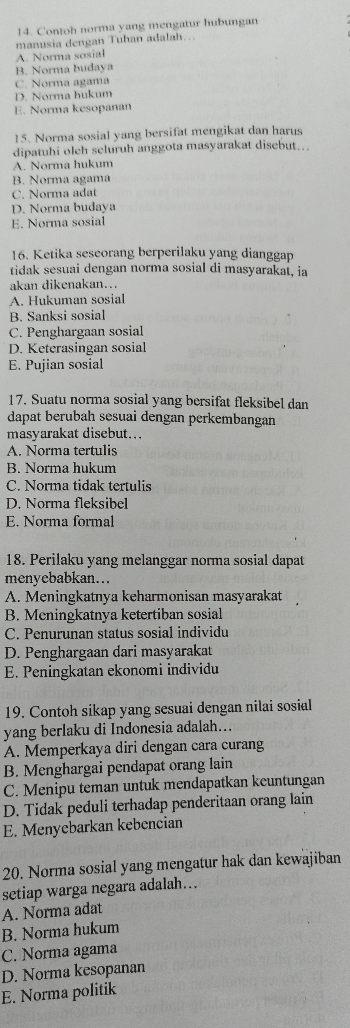 Contoh norma yang mengatur hubungan
manusia dengan Tuhan adalah…
A. Norma sosial
B. Norma budaya
C. Norma agama
D. Norma hukum
E. Norma kesopanan
15. Norma sosial yang bersifat mengikat dan harus
dipatuhi olch seluruh anggota masyarakat disebut…..
A. Norma hukum
B. Norma agama
C. Norma adat
D. Norma budaya
E. Norma sosial
16. Ketika seseorang berperilaku yang dianggap
tidak sesuai dengan norma sosial di masyarakat, ia
akan dikenakan...
A. Hukuman sosial
B. Sanksi sosial
C. Penghargaan sosial
D. Keterasingan sosial
E. Pujian sosial
17. Suatu norma sosial yang bersifat fleksibel dan
dapat berubah sesuai dengan perkembangan
masyarakat disebut...
A. Norma tertulis
B. Norma hukum
C. Norma tidak tertulis
D. Norma fleksibel
E. Norma formal
18. Perilaku yang melanggar norma sosial dapat
menyebabkan...
A. Meningkatnya keharmonisan masyarakat
B. Meningkatnya ketertiban sosial
C. Penurunan status sosial individu
D. Penghargaan dari masyarakat
E. Peningkatan ekonomi individu
19. Contoh sikap yang sesuai dengan nilai sosial
yang berlaku di Indonesia adalah…
A. Memperkaya diri dengan cara curang
B. Menghargai pendapat orang lain
C. Menipu teman untuk mendapatkan keuntungan
D. Tidak peduli terhadap penderitaan orang lain
E. Menyebarkan kebencian
20. Norma sosial yang mengatur hak dan kewajiban
setiap warga negara adalah…
A. Norma adat
B. Norma hukum
C. Norma agama
D. Norma kesopanan
E. Norma politik