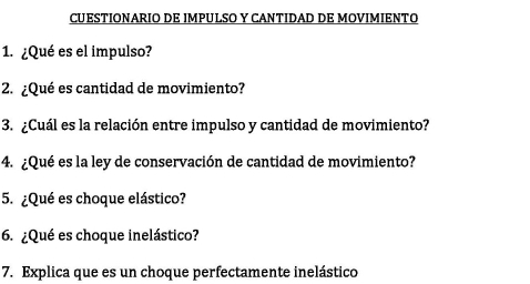 CUESTIONARIO DE IMPULSO Y CANTIDAD DE MOVIMIENTO 
1. ¿Qué es el impulso? 
2. ¿Qué es cantidad de movimiento? 
3. ¿Cuál es la relación entre impulso y cantidad de movimiento? 
4. ¿Qué es la ley de conservación de cantidad de movimiento? 
5. ¿Qué es choque elástico? 
6. ¿Qué es choque inelástico? 
7. Explica que es un choque perfectamente inelástico