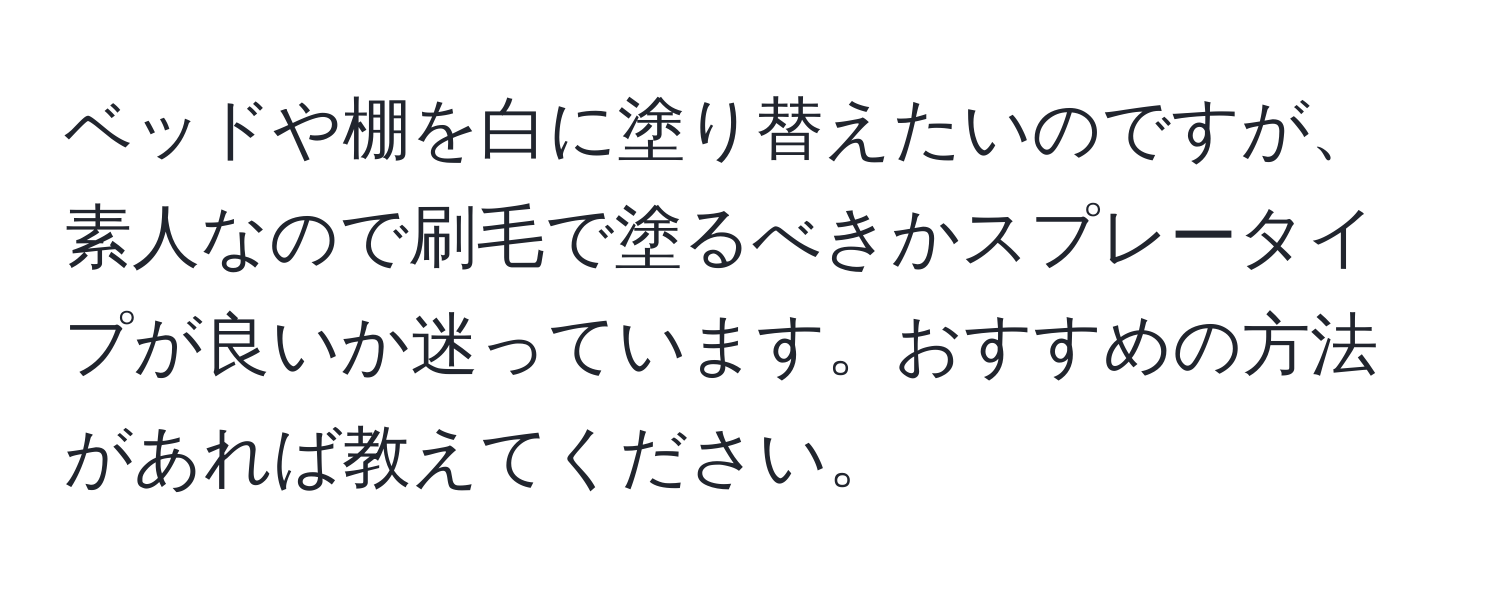 ベッドや棚を白に塗り替えたいのですが、素人なので刷毛で塗るべきかスプレータイプが良いか迷っています。おすすめの方法があれば教えてください。