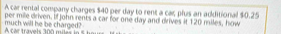 A car rental company charges $40 per day to rent a car, plus an additional $0.25
per mile driven. If John rents a car for one day and drives it 120 miles, how 
much will he be charged? 
A car travels 300 miles in 5 her