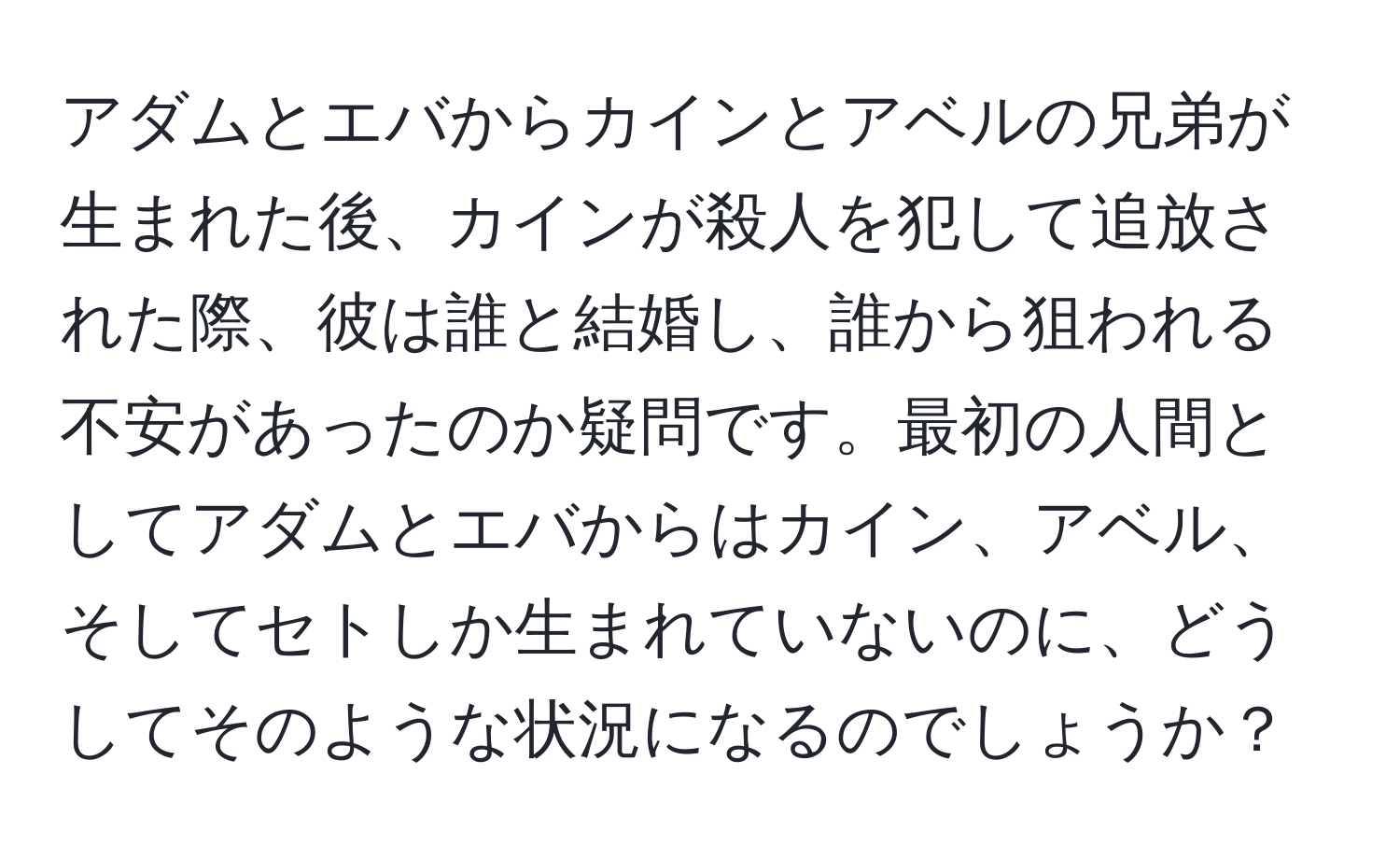 アダムとエバからカインとアベルの兄弟が生まれた後、カインが殺人を犯して追放された際、彼は誰と結婚し、誰から狙われる不安があったのか疑問です。最初の人間としてアダムとエバからはカイン、アベル、そしてセトしか生まれていないのに、どうしてそのような状況になるのでしょうか？