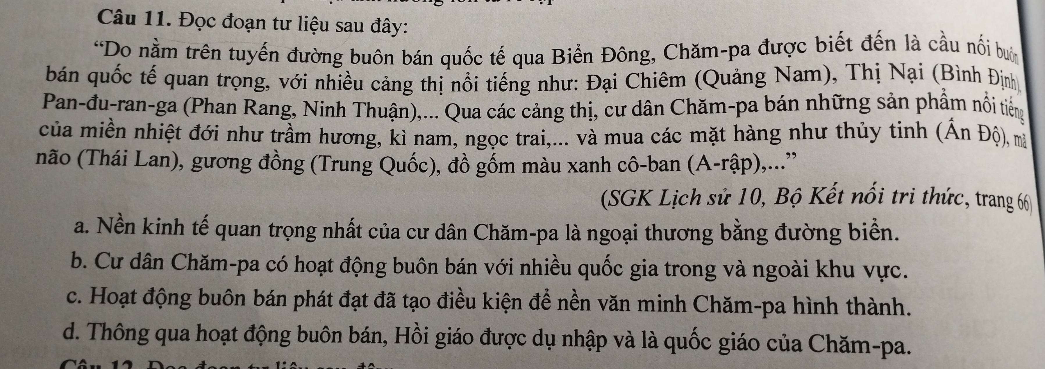 Đọc đoạn tư liệu sau đây:
*Do nằm trên tuyến đường buôn bán quốc tế qua Biển Đông, Chăm-pa được biết đến là cầu nối buớn
bán quốc tế quan trọng, với nhiều cảng thị nổi tiếng như: Đại Chiêm (Quảng Nam), Thị Nại (Bình Định
Pan-đu-ran-ga (Phan Rang, Ninh Thuận),... Qua các cảng thị, cư dân Chăm-pa bán những sản phẩm nổi tiếng
của miền nhiệt đới như trầm hương, kì nam, ngọc trai,... và mua các mặt hàng như thủy tinh (Ấn Độ), mà
não (Thái Lan), gương đồng (Trung Quốc), đồ gốm màu xanh cô-ban (A-rập),...”
(SGK Lịch sử 10, Bộ Kết nổi tri thức, trang 66
a. Nền kinh tế quan trọng nhất của cư dân Chăm-pa là ngoại thương bằng đường biển.
b. Cư dân Chăm-pa có hoạt động buôn bán với nhiều quốc gia trong và ngoài khu vực.
c. Hoạt động buôn bán phát đạt đã tạo điều kiện để nền văn minh Chăm-pa hình thành.
d. Thông qua hoạt động buôn bán, Hồi giáo được dụ nhập và là quốc giáo của Chăm-pa.