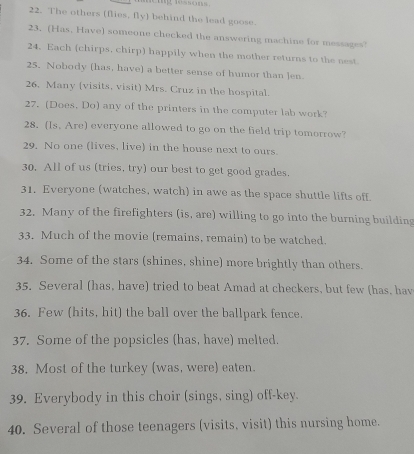 The others (flies, fly) behind the lead goose. 
23. (Has, Have) someone checked the answering machine for messages! 
24. Each (chirps, chirp) happily when the mother returns to the nest. 
25. Nobody (has, have) a better sense of humor than len. 
26. Many (visits, visit) Mrs. Cruz in the hospital. 
27. (Does, Do) any of the printers in the computer lab work? 
28. (Is. Are) everyone allowed to go on the field trip tomorrow? 
29. No one (lives, live) in the house next to ours. 
30. All of us (tries, try) our best to get good grades. 
31. Everyone (watches, watch) in awe as the space shuttle lifts off. 
32. Many of the firefighters (is, are) willing to go into the burning building 
33. Much of the movie (remains, remain) to be watched. 
34. Some of the stars (shines, shine) more brightly than others. 
35. Several (has, have) tried to beat Amad at checkers, but few (has, hav 
36. Few (hits, hit) the ball over the ballpark fence. 
37. Some of the popsicles (has, have) melted. 
38. Most of the turkey (was, were) eaten. 
39. Everybody in this choir (sings, sing) off-key. 
40. Several of those teenagers (visits, visit) this nursing home.