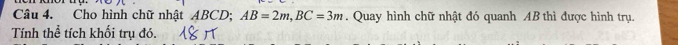 Cho hình chữ nhật ABCD; AB=2m, BC=3m. Quay hình chữ nhật đó quanh AB thì được hình trụ. 
Tính thể tích khối trụ đó.