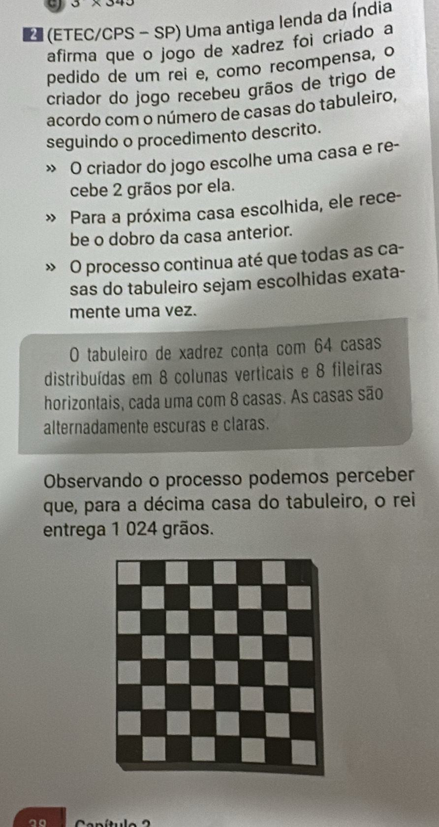 (ETEC/CPS - SP) Uma antiga lenda da Índia 
afirma que o jogo de xadrez foi criado a 
pedido de um rei e, como recompensa, o 
criador do jogo recebeu grãos de trigo de 
acordo com o número de casas do tabuleiro, 
seguindo o procedimento descrito. 
O criador do jogo escolhe uma casa e re- 
cebe 2 grãos por ela. 
Para a próxima casa escolhida, ele rece- 
be o dobro da casa anterior. 
O processo continua até que todas as ca- 
sas do tabuleiro sejam escolhidas exata- 
mente uma vez. 
O tabuleiro de xadrez conta com 64 casas 
distribuídas em 8 colunas verticais e 8 fileiras 
horizontais, cada uma com 8 casas. As casas são 
alternadamente escuras e claras. 
Observando o processo podemos perceber 
que, para a décima casa do tabuleiro, o rei 
entrega 1 024 grãos.