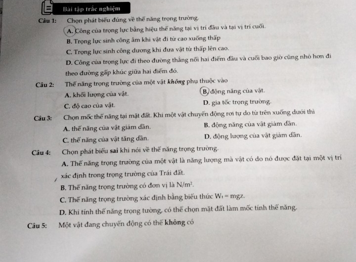 Bài tập trắc nghiệm
Câu 1: a Chọn phát biểu đúng về thế năng trọng trường
A. Công của trọng lực bằng hiệu thế năng tại vị trí đầu và tại vị trí cuối.
B. Trọng lực sinh công âm khi vật đi từ cao xuống thấp
C. Trọng lực sinh công dương khi đưa vật từ thấp lên cao.
D. Công của trọng lực đi theo đường thắng nối hai điểm đầu và cuối bao giờ cũng nhỏ hơn đi
theo đường gấp khúc giữa hai điểm đó.
Câu 2: :Thế năng trọng trường của một vật không phụ thuộc vào
A. khối lượng của vật. B. động năng của vật.
C. độ cao của vật. D. gia tốc trọng trường.
Câu 3: Chọn mốc thế năng tại mặt đất. Khi một vật chuyến động rơi tự do từ trên xuống dưới thì
A. thế năng của vật giám dân. B. động năng của vật giảm dân.
C. thế năng của vật tăng dần. D. động lượng của vật giảm dần.
Câu 4: Chọn phát biểu sai khi nói về thế năng trọng trường.
A. Thế năng trọng trường của một vật là năng lượng mà vật có do nó được đặt tại một vị trí
xác định trong trọng trường của Trái đất.
B. Thế năng trọng trường có đơn vị là N/m^2.
C. Thế năng trọng trường xác định bằng biểu thức W_1= mgz.
D. Khi tính thế năng trọng tường, có thể chọn mặt đất làm mốc tính thế năng.
Câu 5: Một vật đang chuyến động có thể không có