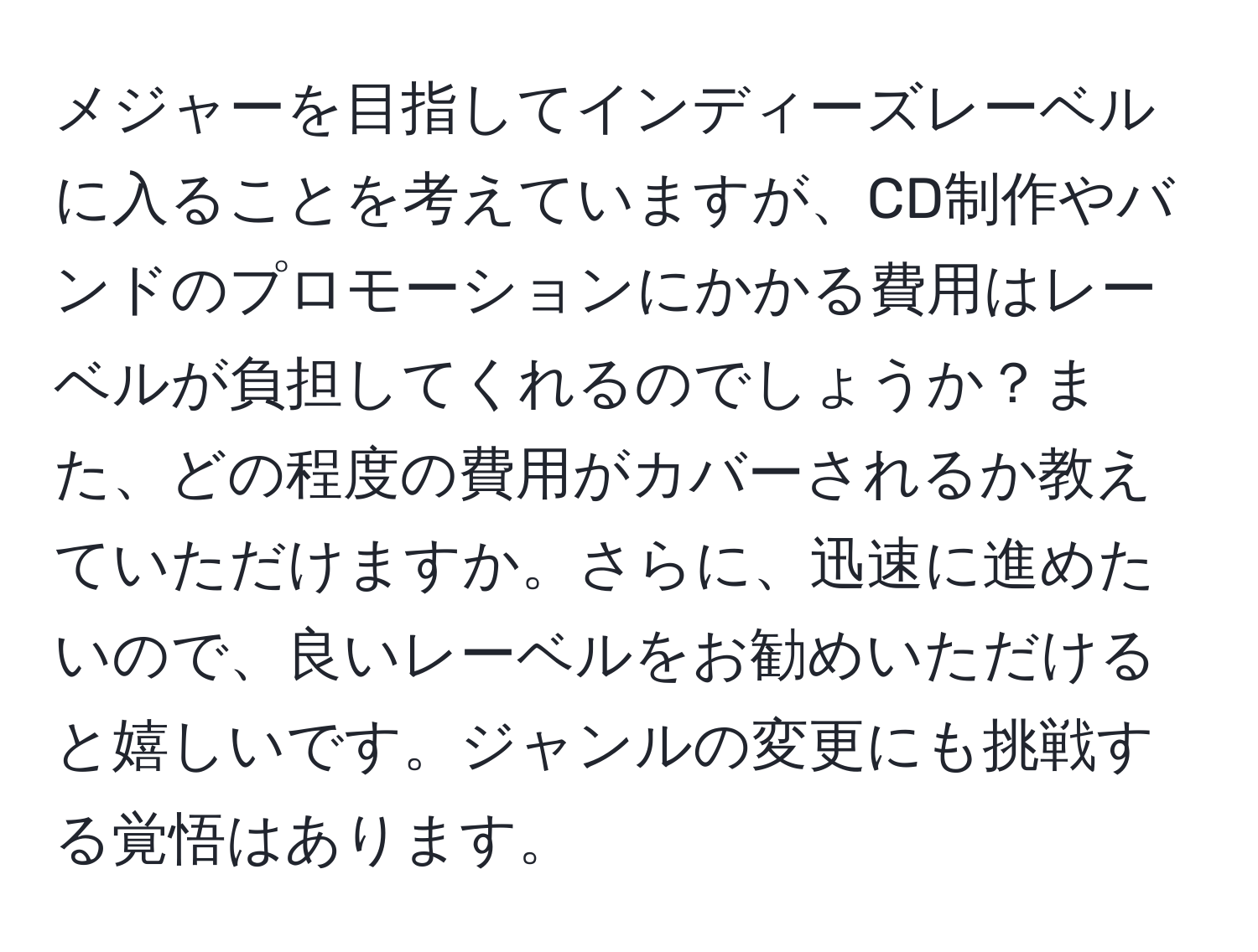 メジャーを目指してインディーズレーベルに入ることを考えていますが、CD制作やバンドのプロモーションにかかる費用はレーベルが負担してくれるのでしょうか？また、どの程度の費用がカバーされるか教えていただけますか。さらに、迅速に進めたいので、良いレーベルをお勧めいただけると嬉しいです。ジャンルの変更にも挑戦する覚悟はあります。