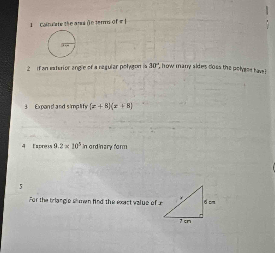 Calculate the area (in terms of π ) 
2 If an exterior angle of a regular polygon is 30^o , how many sides does the polygon have? 
3 Expand and simplify (x+8)(x+8)
4 Express 9.2* 10^5in ordinary form 
5 
For the triangle shown find the exact value of x