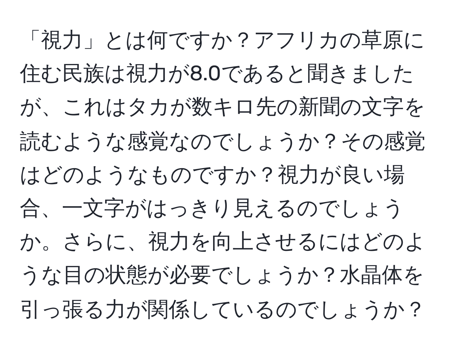 「視力」とは何ですか？アフリカの草原に住む民族は視力が8.0であると聞きましたが、これはタカが数キロ先の新聞の文字を読むような感覚なのでしょうか？その感覚はどのようなものですか？視力が良い場合、一文字がはっきり見えるのでしょうか。さらに、視力を向上させるにはどのような目の状態が必要でしょうか？水晶体を引っ張る力が関係しているのでしょうか？