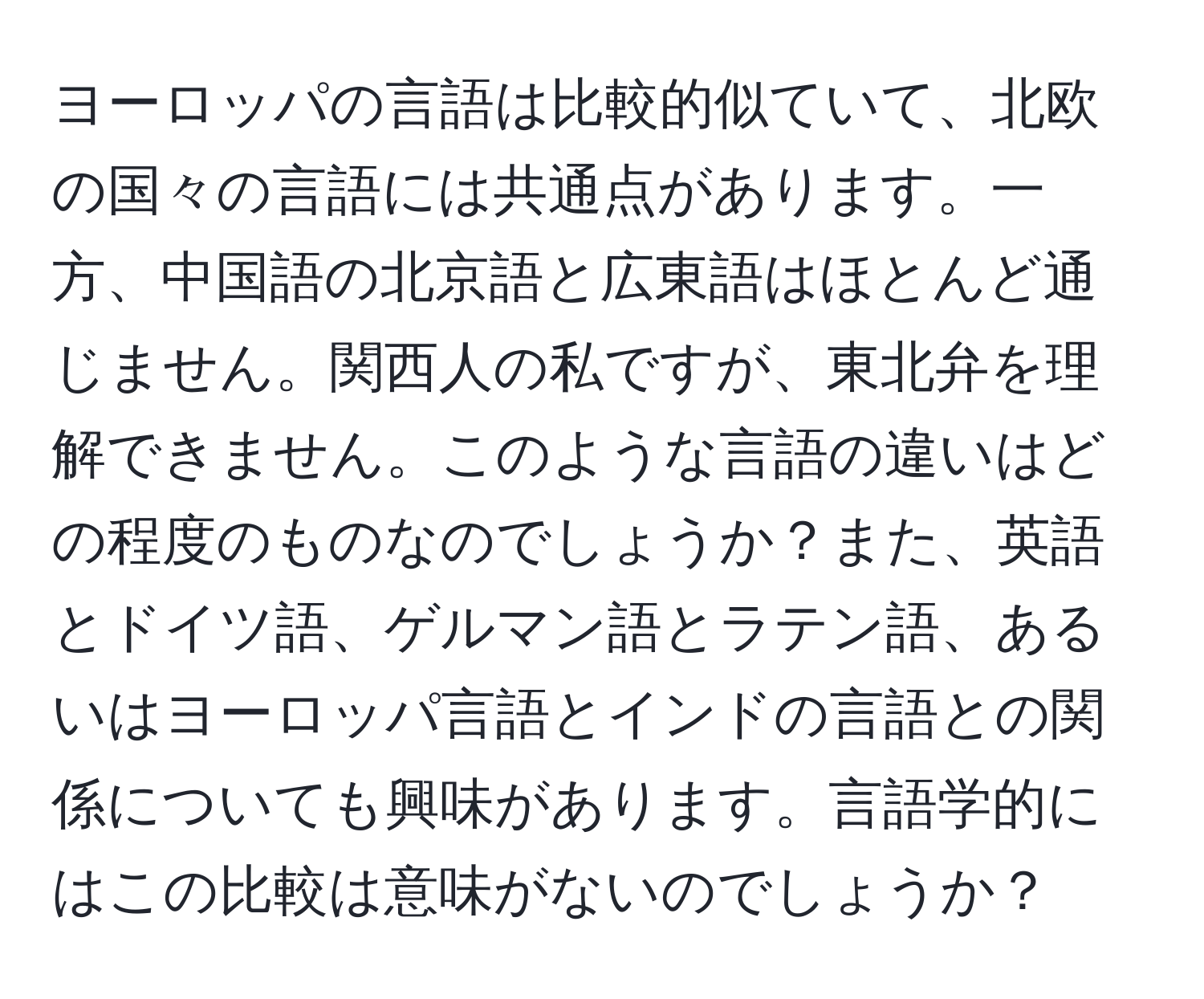 ヨーロッパの言語は比較的似ていて、北欧の国々の言語には共通点があります。一方、中国語の北京語と広東語はほとんど通じません。関西人の私ですが、東北弁を理解できません。このような言語の違いはどの程度のものなのでしょうか？また、英語とドイツ語、ゲルマン語とラテン語、あるいはヨーロッパ言語とインドの言語との関係についても興味があります。言語学的にはこの比較は意味がないのでしょうか？