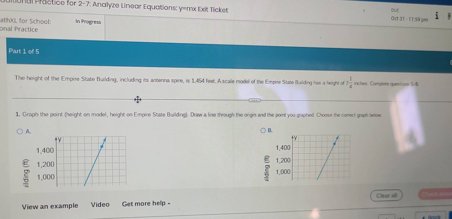 DUE 
ultional Practice for 2-7: Analyze Linear Equations: y=mx Exit Ticket Oct 31 - 11:59 pm 
athXL for School: In Progress 
onal Practice 
Part 1 of 5 
The height of the Empire State Building, including its antenna spire, is 1,454 feet. A scale model of the Empire State Building has a height of 7 1/4  inches. Complete questions 1-5 
1. Graph the point (height on model, height on Empire State Building). Draw a line through the origin and the point you graphed. Choose the correct graph below 
A. 
B. 

2 
g 
Clear all Check ansv 
View an example Video Get more help £ 
Back