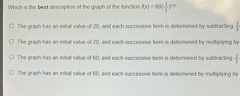 Which is the best description of the graph of the function f(x)=60( 1/3 )^x ?
The graph has an initial value of 20, and each successive term is determined by subtracting  1/3 
The graph has an initial value of 20, and each successive term is determined by multiplying by
The graph has an initial value of 60, and each successive term is determined by subtracting  1/3 
The graph has an initial value of 60, and each successive term is determined by multiplying by