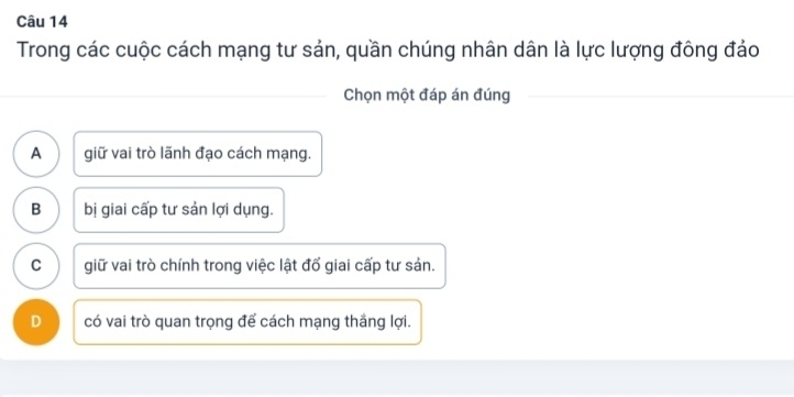 Trong các cuộc cách mạng tư sản, quần chúng nhân dân là lực lượng đông đảo
Chọn một đáp án đúng
A giữ vai trò lãnh đạo cách mạng.
B bị giai cấp tư sản lợi dụng.
C giữ vai trò chính trong việc lật đổ giai cấp tư sản.
D có vai trò quan trọng để cách mạng thắng lợi.