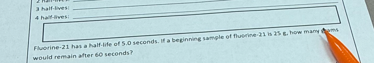 half-lives:_ 
__ 
4 half-lives: 
Fluorine- 21 has a half-life of 5.0 seconds. If a beginning sample of fluorine- 21 is 25 g, how many grams
would remain after 60 seconds?