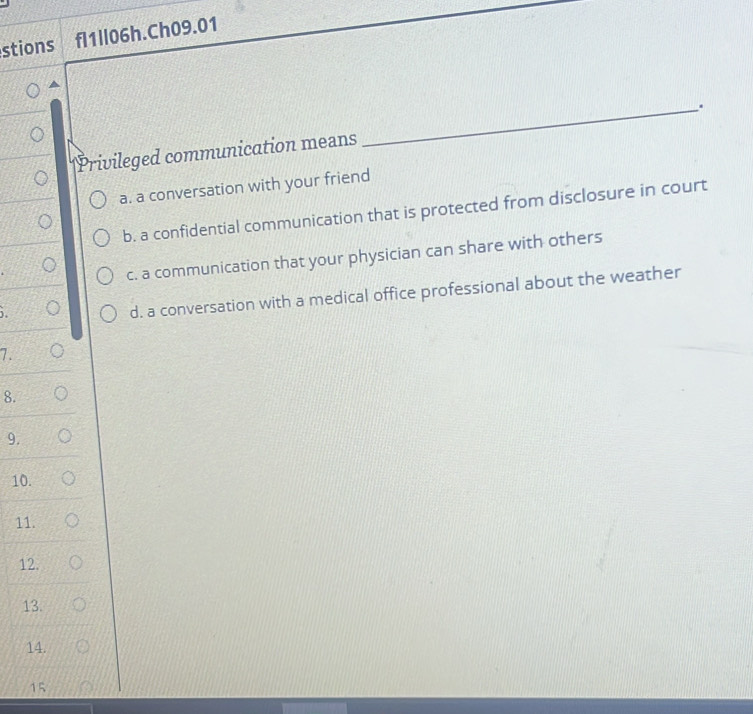 stions fl1ll06h.Ch09.01
Privileged communication means _.
a. a conversation with your friend
b. a confidential communication that is protected from disclosure in court
c. a communication that your physician can share with others
),
d. a conversation with a medical office professional about the weather
7.
8.
9.
10.
11.
12.
13.
14.
15