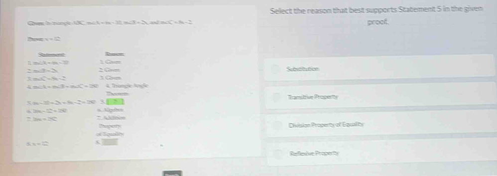 Sellect the reason that best supports Statement 5 in the given 
Gyem in trangle 3BC=∠ 3=m-11, m∠ 3=2 ad nd _ =8n-_ 
proof. 
Paver x=12
Set Reesets 
n m∠ V=49-37 16 120°
2m∠ R=2x 2 G Subsituttion 
3 m∠ X=8x-2 3G
4 m∠ R=m∠ B-m∠ C=180° 4 Trangle Arge 
Tasmen 
Transitfive Progenty
m-3t+2x+8-2=180 :□
2m-12=180 30pth=
= 2m=180° 7 4566=
Thagert 
Divvision Propenty of Equality 
Tholle
5x=2
□  
Refecive Propenty