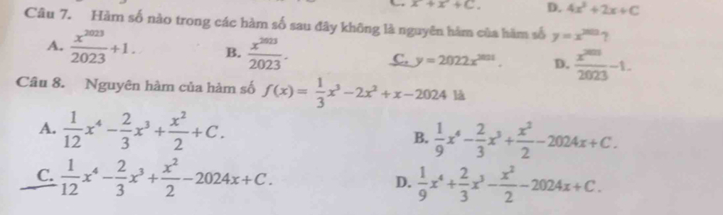 x+x+C. D. 4x^2+2x+C
Câu 7. Hàm số nào trong các hàm số sau đây không là nguyên hàm của hàm số y=x^(200)
A.  x^(2023)/2023 +1. B.  x^(2023)/2023 . C. y=2022x^(2021). D.  x^(2013)/2023 -1. 
Câu 8. Nguyên hàm của hàm số f(x)= 1/3 x^3-2x^2+x-2024ld
A.  1/12 x^4- 2/3 x^3+ x^2/2 +C. B.  1/9 x^4- 2/3 x^3+ x^2/2 -2024x+C.
C.  1/12 x^4- 2/3 x^3+ x^2/2 -2024x+C. D.  1/9 x^4+ 2/3 x^3- x^2/2 -2024x+C.