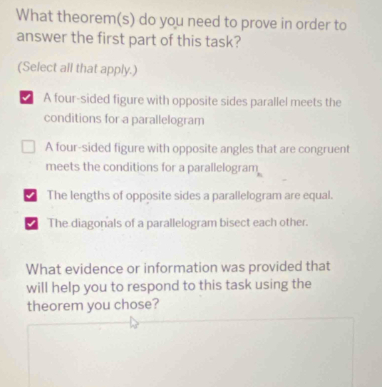 What theorem(s) do you need to prove in order to
answer the first part of this task?
(Select all that apply.)
√ A four-sided figure with opposite sides parallel meets the
conditions for a parallelogram
A four-sided figure with opposite angles that are congruent
meets the conditions for a parallelogram
√ The lengths of opposite sides a parallelogram are equal.
The diagonals of a parallelogram bisect each other.
What evidence or information was provided that
will help you to respond to this task using the
theorem you chose?