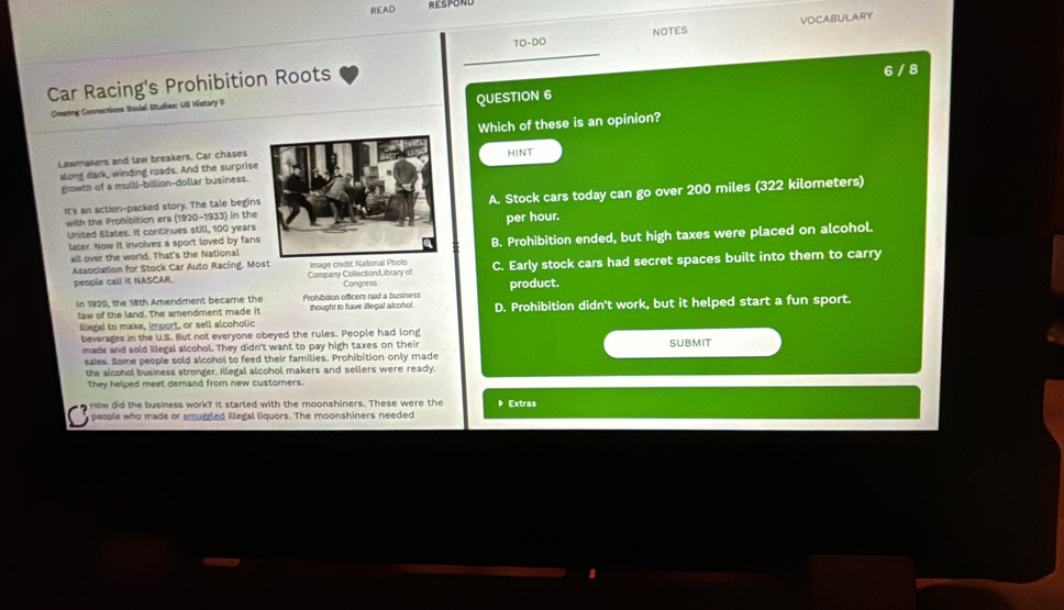 READ RESPOND
NOTES VOCABULARY
TO-DO
_
Car Racing's Prohibition Roots
6 / 8
Creesing Connections Sacial Etudies: US Histary II
QUESTION 6
Lawmakers and law breakers. Car chases Which of these is an opinion?
along dark, winding roads. And the surprise
growth of a multi-billion-dollar business.HINT
Its an action-packed story. The tale beginA. Stock cars today can go over 200 miles (322 kilometers)
with the Prohibition era (1920-1933) in the
United States. It continues still, 100 yearsper hour.
all over the world. That's the NationalB. Prohibition ended, but high taxes were placed on alcohol.
later. Now it involves a sport loved by fans
Association for Stock Car Auto Racing. Most Image c C. Early stock cars had secret spaces built into them to carry
people call it NASCAR. Company Collection/Library of Congress product.
In 1920, the 18th Amendment became the Prohibision officers raid a business thought to have illegal alcohol. D. Prohibition didn't work, but it helped start a fun sport.
law of the land. The amendment made it
iliegal to make, import, or sell alcoholic
beverages in the U.S. But not everyone obeyed the rules. People had long
made and sold illegal alcohol. They didn't want to pay high taxes on their SUBMIT
saies. Some people sold alcohol to feed their families. Prohibition only made
the alcohol business stronger, illegal alcohol makers and sellers were ready.
They helped meet demand from new customers.
How did the business work? It started with the moonshiners. These were the Extras
people who made or smuggled illegal liquors. The moonshiners needed