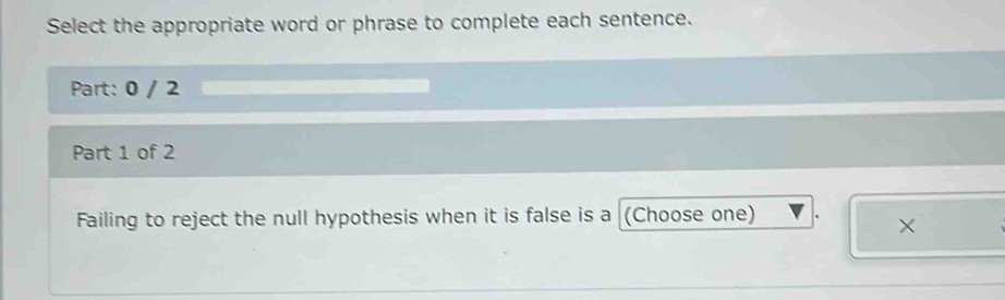 Select the appropriate word or phrase to complete each sentence. 
Part: 0 / 2 
Part 1 of 2 
Failing to reject the null hypothesis when it is false is a (Choose one) 
×