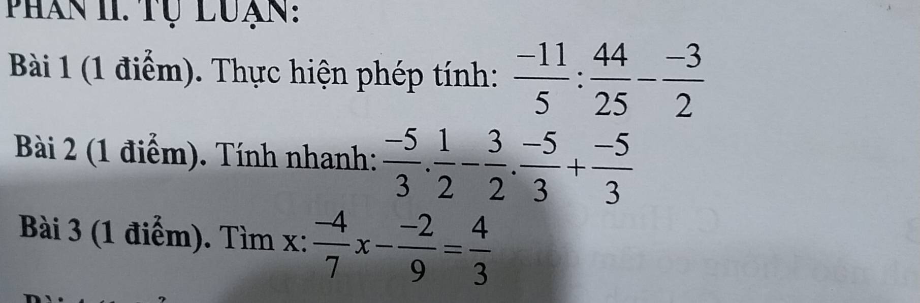 Phân 1I. Tự luạn: 
Bài 1 (1 điểm). Thực hiện phép tính:  (-11)/5 : 44/25 - (-3)/2 
Bài 2 (1 điểm). Tính nhanh:  (-5)/3 . 1/2 - 3/2 . (-5)/3 + (-5)/3 
Bài 3 (1 điểm). Tìm x :  (-4)/7 x- (-2)/9 = 4/3 