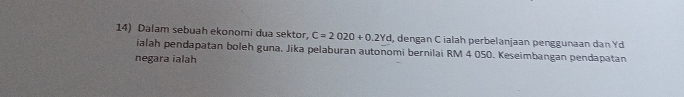 Dalam sebuah ekonomi dua sektor, C=2020+0.2Yd , dengan C ialah perbelanjaan penggunaan dan Yd
ialah pendapatan boleh guna. Jika pelaburan autonomi bernilai RM 4 050. Keseimbangan pendapatan 
negara ialah