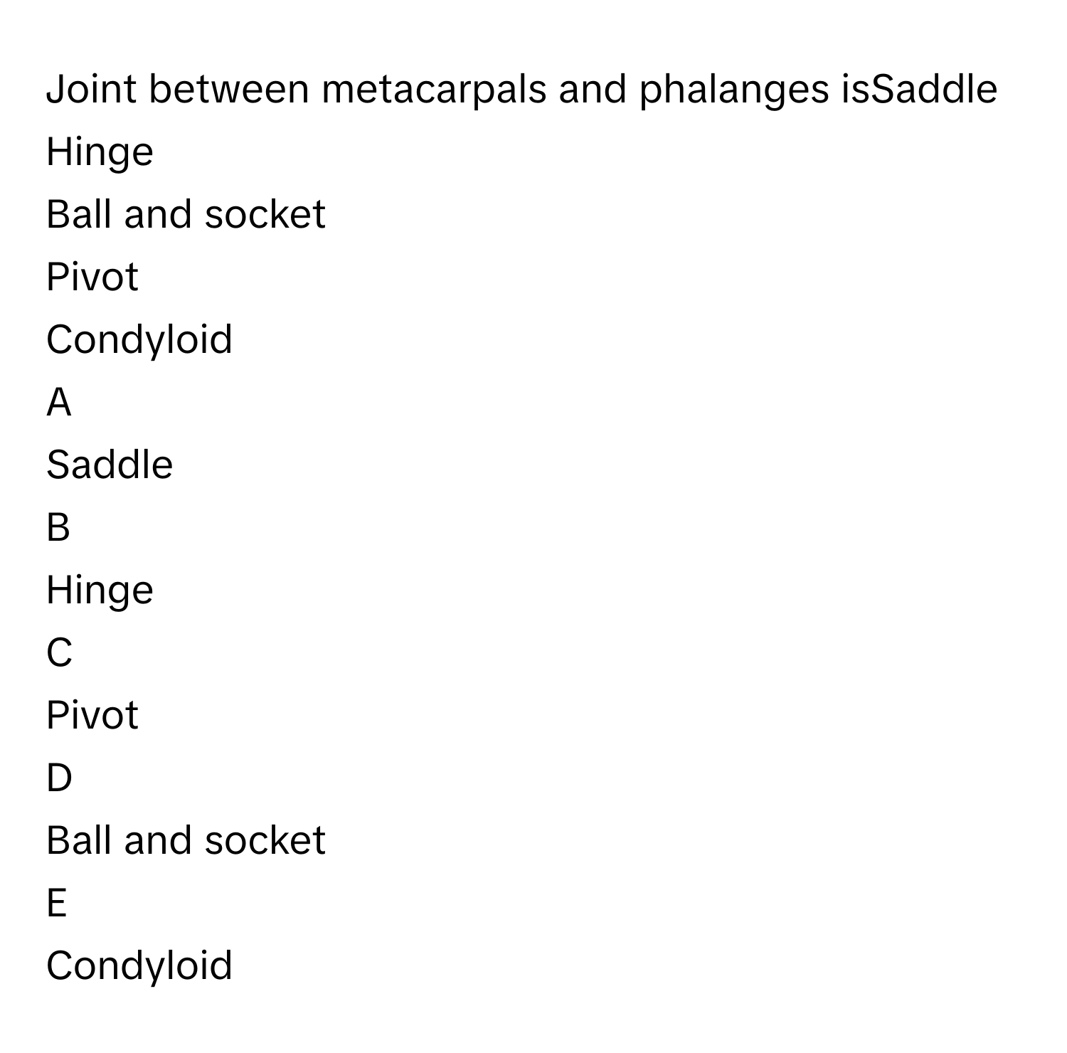 Joint between metacarpals and phalanges isSaddle
Hinge
Ball and socket
Pivot
Condyloid

A  
Saddle 


B  
Hinge 


C  
Pivot 


D  
Ball and socket 


E  
Condyloid