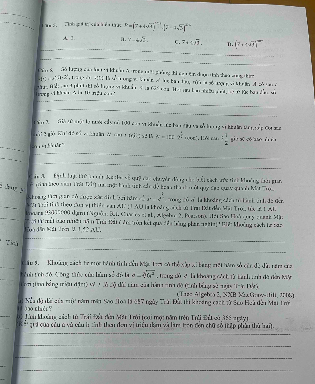 Tính giá trị của biểu thức P=(7+4sqrt(3))^2018· (7-4sqrt(3))^2017
A. 1.
_
B. 7-4sqrt(3). C. 7+4sqrt(3). D. (7+4sqrt(3))^2017.
_
Câu 6. Số lượng của loại vi khuẩn A trong một phòng thí nghiệm được tính theo công thức
s(t)=s(0)· 2^t , trong đó s(0) là số lượng vi khuẩn A lúc ban đầu, s(1) là số lượng vi khuẩn A có sau 1
phút. Biết sau 3 phút thì số lượng vi khuẩn 4 là 625 con. Hỏi sau bao nhiêu phút, kể từ lúc ban đầu, số
_
lượng vi khuẩn A là 10 triệu con?
_
Câu 7. Giả sử một lọ nuôi cấy có 100 con vi khuẩn lúc ban đầu và số lượng vi khuẩn tăng gắp đôi sau
mỗi 2 giờ. Khi đó số vi khuẩn N sau t (giờ) sẽ là N=100· 2^(frac t)2 (con) ). Hỏi sau 3 1/2  giờ sẽ có bao nhiêu
_con vi khuẩn?
_
_
_
Câu 8. Định luật thứ ba của Kepler về quỹ đạo chuyển động cho biết cách ước tính khoảng thời gian
ề dạng y'' P (tính theo năm Trái Đất) mà một hành tinh cần đề hoàn thành một quỹ đạo quay quanh Mặt Trời.
Khoảng thời gian đó được xác định bởi hàm số P=d^(frac 3)2 , trong đó đ là khoảng cách từ hành tinh đó đến
_Mặt Trời tính theo đơn vị thiên văn AU (1 AU là khoảng cách từ Trái Đất đến Mặt Trời, tức là 1 AU
_khoảng 93000000 dặm) (Nguồn: R.I. Charles et al., Algebra 2, Pearson). Hỏi Sao Hoả quay quanh Mặt
Trời thì mất bao nhiêu năm Trái Đất (làm tròn kết quả đến hàng phần nghìn)? Biết khoảng cách từ Sao
Hoà đến Mặt Trời là 1,52 AU.
_
'  Tích
_
_Câu 9. Khoảng cách từ một hành tinh đến Mặt Trời có thể xấp xỉ bằng một hàm số của độ dài năm của
_hành tinh đó. Công thức của hàm số đó là d=sqrt[3](6t^2) , trong đó đ là khoảng cách từ hành tinh đó đến Mặt
Trời (tính bằng triệu dặm) và 1 là độ dài năm của hành tinh đó (tính bằng số ngày Trái Đất).
(Theo Algebra 2, NXB MacGraw-Hill, 2008).
a) Nếu độ dài của một năm trên Sao Hoả là 687 ngày Trái Đất thì khoảng cách từ Sao Hoả đến Mặt Trời
là bao nhiêu?
_b) Tính khoảng cách từ Trái Đất đến Mặt Trời (coi một năm trên Trái Đất có 365 ngày).
_(Kết quả của câu a và câu b tính theo đơn vị triệu dặm và làm tròn đến chữ số thập phân thứ hai).
_
_
_
_
_
_
