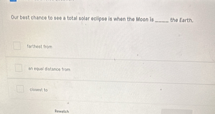 Our best chance to see a total solar eclipse is when the Moon is _the Earth.
farthest from
an equal distance from
closest to
Rewatch