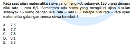 Pada saat ujian matematika siswa yang mengikuti sebanyak 120 orang dengan
nilai rata - rata 8, 5. Sementara ada siswa yang mengikuti ujian susulan
sebanyak 16 orang dengan nilai rata - rata 6, 8. Berapa nilai rata - rata ujian
matematika gabungan semua siswa tersebut ?
A. 7, 5
B. 7, 7
C. 7, 8
D. 8, 1
E. 8, 3