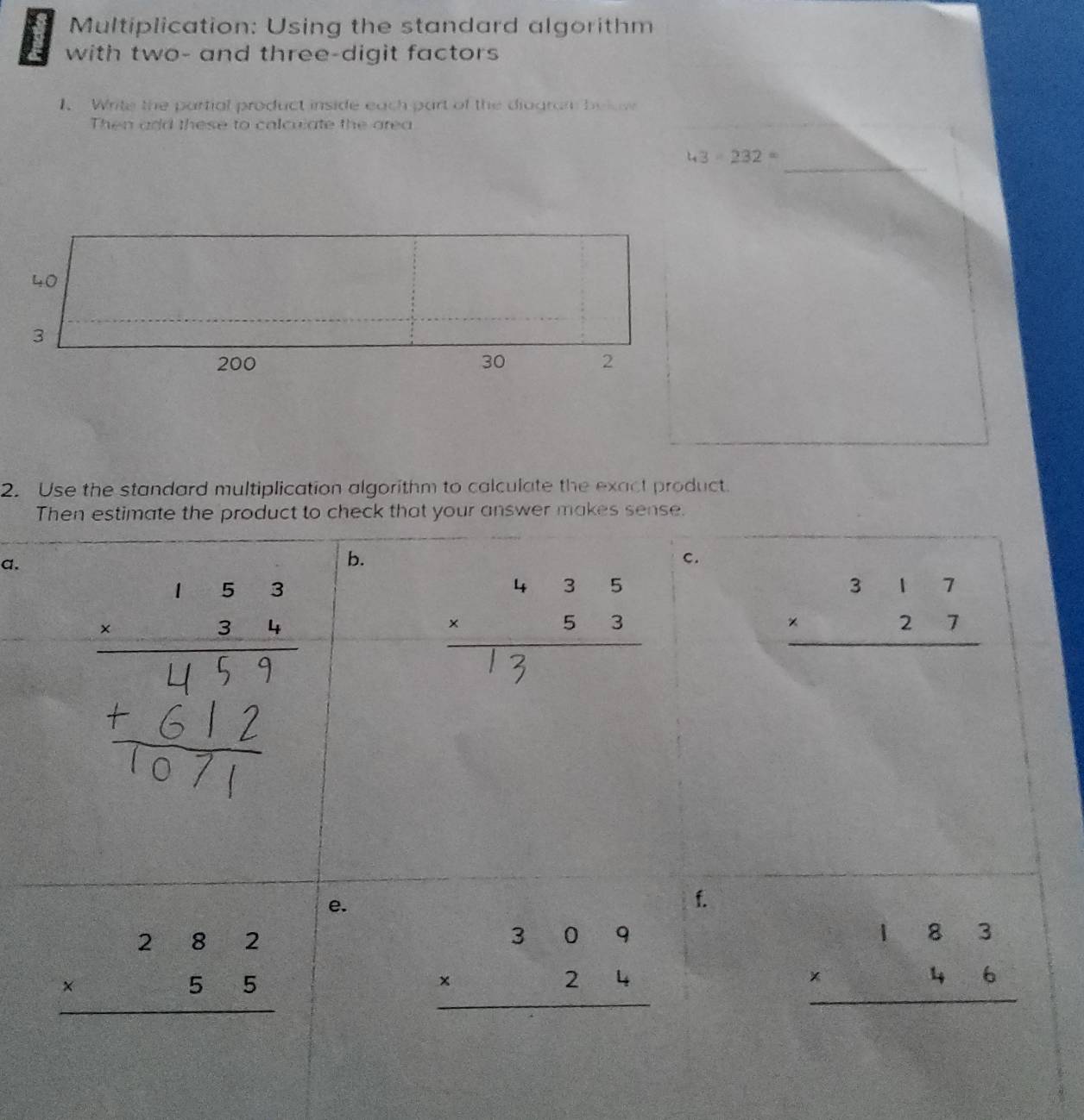 Multiplication: Using the standard algorithm 
with two- and three-digit factors 
1. Write the partial product inside each part of the diagram be 
Then and these to calculate the area 
_
43-232=
2. Use the standard multiplication algorithm to calculate the exact product. 
Then estimate the product to check that your answer makes sense. 
a. 
b. 
C. 
: ,; : :
beginarrayr 317 * 27 hline endarray
e. 
1.
beginarrayr 282 * 55 hline endarray
beginarrayr 309 * 24 hline endarray
beginarrayr 183 * 46 hline endarray