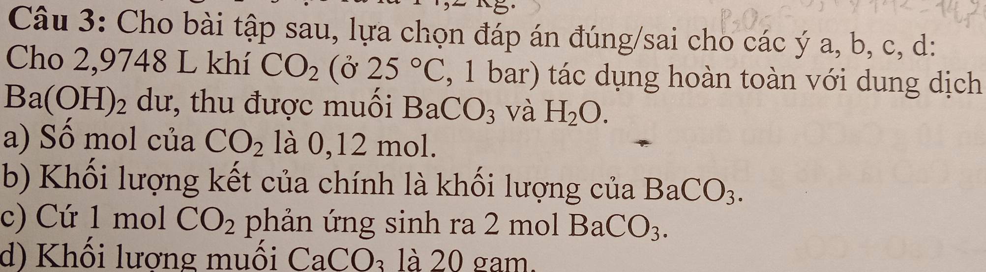 Cho bài tập sau, lựa chọn đáp án đúng/sai cho các ý a, b, c, d : 
Cho 2,9748 L khí CO_2 (Ở 25°C , 1 bar) tác dụng hoàn toàn với dung dịch
Ba(OH)_2 dư, thu được muối BaCO_3 và H_2O. 
a) Sồ mol của CO_2 là 0, 12 mol. 
b) Khối lượng kết của chính là khối lượng của BaCO_3. 
c) Cứ 1 mol CO_2 phản ứng sinh ra 2 mo ) 1BaCO_3. 
d) Khối lượng muối CaCO_3 là 20 gam.