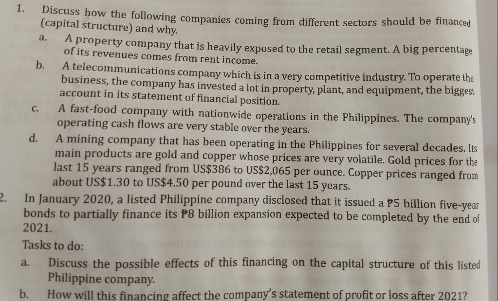 Discuss how the following companies coming from different sectors should be financed
(capital structure) and why.
a. A property company that is heavily exposed to the retail segment. A big percentage
of its revenues comes from rent income.
b. A telecommunications company which is in a very competitive industry. To operate the
business, the company has invested a lot in property, plant, and equipment, the biggest
account in its statement of financial position.
c. A fast-food company with nationwide operations in the Philippines. The company's
operating cash flows are very stable over the years.
d. A mining company that has been operating in the Philippines for several decades. Its
main products are gold and copper whose prices are very volatile. Gold prices for the
last 15 years ranged from US $386 to US$2,065 per ounce. Copper prices ranged from
about US $1.30 to US $4.50 per pound over the last 15 years.
2. In January 2020, a listed Philippine company disclosed that it issued a P5 billion five-year
bonds to partially finance its ₹8 billion expansion expected to be completed by the end of
2021.
Tasks to do:
a. Discuss the possible effects of this financing on the capital structure of this listed
Philippine company.
b. How will this financing affect the company’s statement of profit or loss after 2021?