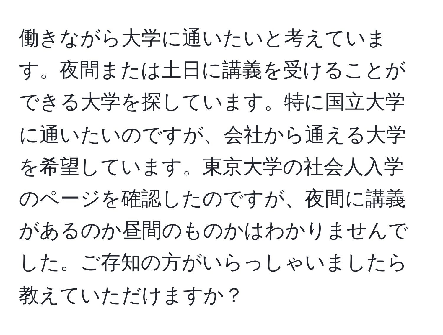 働きながら大学に通いたいと考えています。夜間または土日に講義を受けることができる大学を探しています。特に国立大学に通いたいのですが、会社から通える大学を希望しています。東京大学の社会人入学のページを確認したのですが、夜間に講義があるのか昼間のものかはわかりませんでした。ご存知の方がいらっしゃいましたら教えていただけますか？