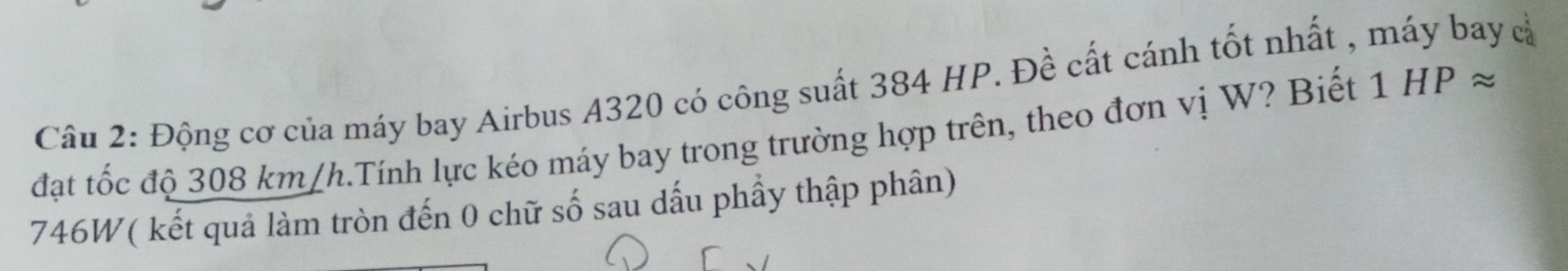 Động cơ của máy bay Airbus A320 có công suất 384 HP. Đề cất cánh tốt nhất , máy bay cả 
đạt tốc độ 308 km/h.Tính lực kéo máy bay trong trường hợp trên, theo đơn vị W? Biết 1HPapprox
746W ( kết quả làm tròn đến 0 chữ số sau dấu phầy thập phân)