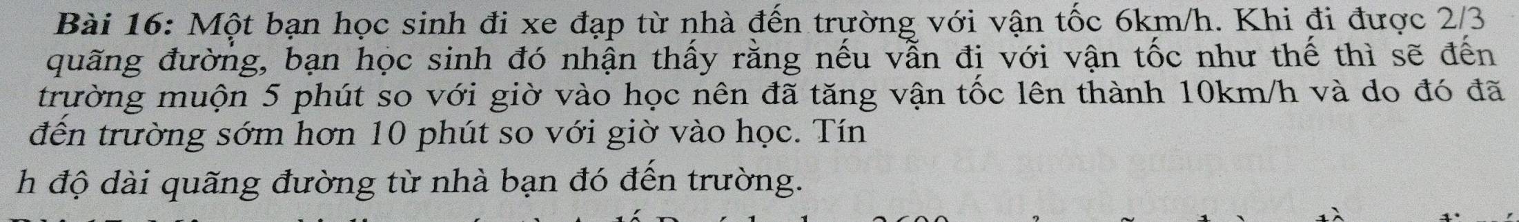 Một bạn học sinh đi xe đạp từ nhà đến trường với vận tốc 6km/h. Khi đi được 2/3
quãng đường, bạn học sinh đó nhận thấy rằng nếu vẫn đị với vận tốc như thế thì sẽ đến 
trường muộn 5 phút so với giờ vào học nên đã tăng vận tốc lên thành 10km/h và do đó đã 
đến trường sớm hơn 10 phút so với giờ vào học. Tín 
h độ dài quãng đường từ nhà bạn đó đến trường.