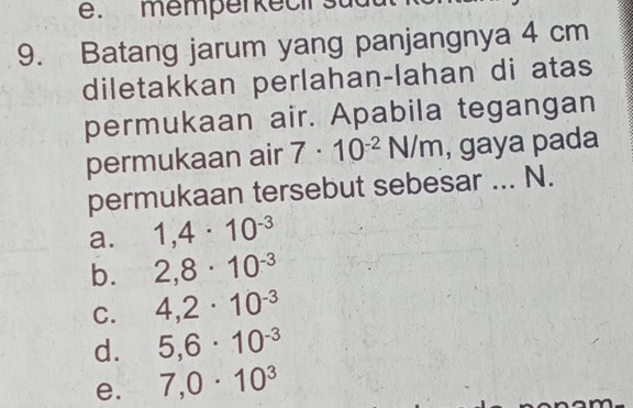 memperkecirs
9. Batang jarum yang panjangnya 4 cm
diletakkan perlahan-lahan di atas
permukaan air. Apabila tegangan
permukaan air 7· 10^(-2)N/m , gaya pada
permukaan tersebut sebesar ... N.
a. 1,4· 10^(-3)
b. 2,8· 10^(-3)
C. 4,2· 10^(-3)
d. 5,6· 10^(-3)
e. 7,0· 10^3