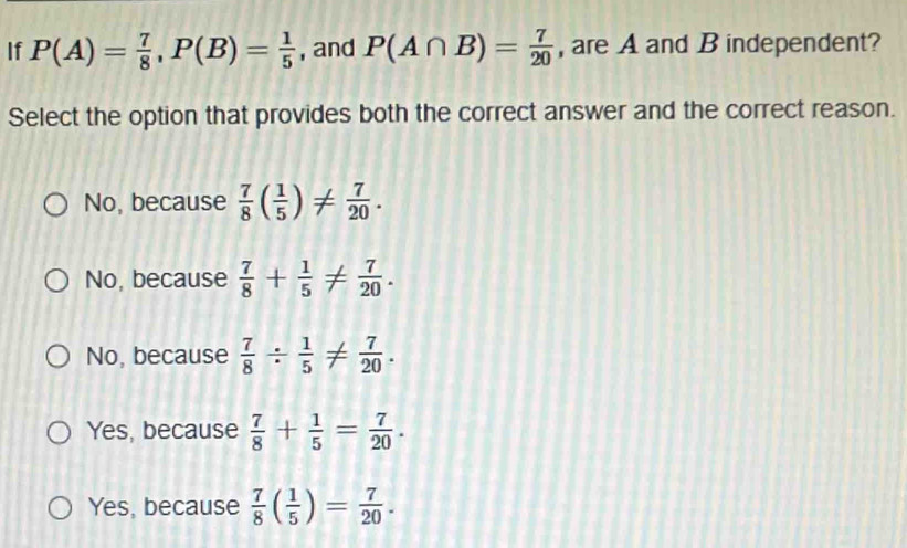 If P(A)= 7/8 , P(B)= 1/5  , and P(A∩ B)= 7/20  , are A and B independent?
Select the option that provides both the correct answer and the correct reason.
No, because  7/8 ( 1/5 )!=  7/20 .
No, because  7/8 + 1/5 !=  7/20 .
No, because  7/8 /  1/5 !=  7/20 .
Yes, because  7/8 + 1/5 = 7/20 .
Yes, because  7/8 ( 1/5 )= 7/20 .