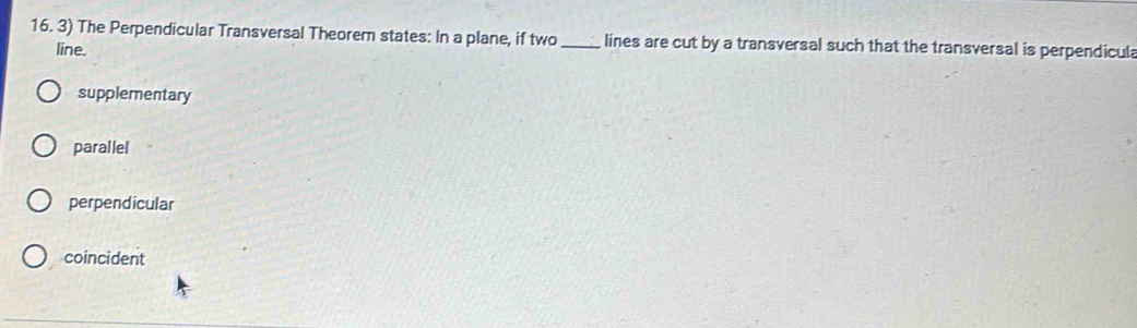 The Perpendicular Transversal Theorem states: In a plane, if two _lines are cut by a transversal such that the transversal is perpendicul
line.
supplementary
parallel
perpendicular
coincident