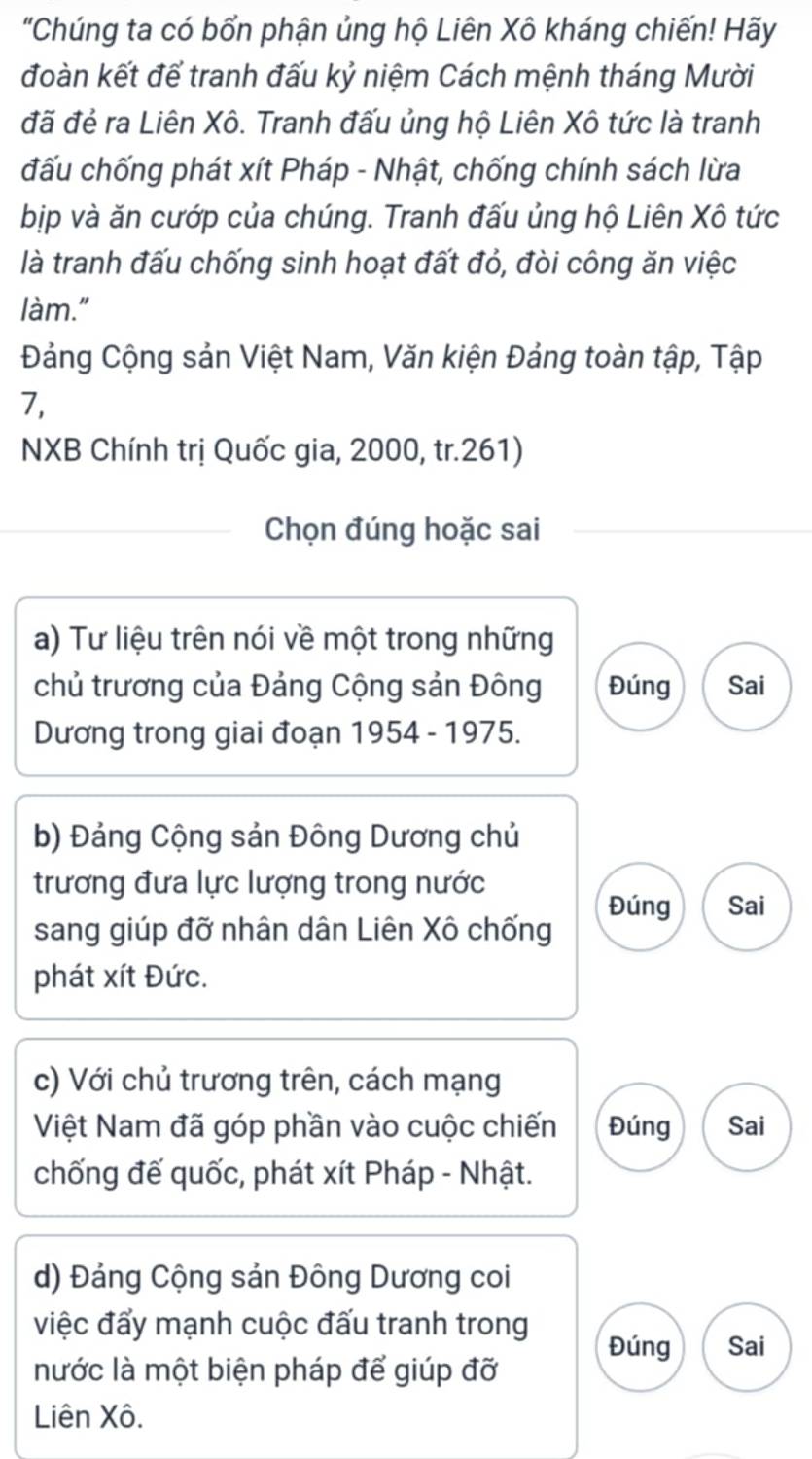 "Chúng ta có bổn phận ủng hộ Liên Xô kháng chiến! Hãy
đoàn kết để tranh đấu kỷ niệm Cách mệnh tháng Mười
đã đẻ ra Liên Xô. Tranh đấu ủng hộ Liên Xô tức là tranh
đấu chống phát xít Pháp - Nhật, chống chính sách lừa
bịp và ăn cướp của chúng. Tranh đấu ủng hộ Liên Xô tức
là tranh đấu chống sinh hoạt đất đỏ, đòi công ăn việc
làm."
Đảng Cộng sản Việt Nam, Văn kiện Đảng toàn tập, Tập
7,
NXB Chính trị Quốc gia, 2000, tr. 261)
Chọn đúng hoặc sai
a) Tư liệu trên nói về một trong những
chủ trương của Đảng Cộng sản Đông Đúng Sai
Dương trong giai đoạn 1954 - 1975.
b) Đảng Cộng sản Đông Dương chủ
trương đưa lực lượng trong nước
Đúng Sai
sang giúp đỡ nhân dân Liên Xô chống
phát xít Đức.
c) Với chủ trương trên, cách mạng
Việt Nam đã góp phần vào cuộc chiến Đúng Sai
chống đế quốc, phát xít Pháp - Nhật.
d) Đảng Cộng sản Đông Dương coi
việc đẩy mạnh cuộc đấu tranh trong
Đúng Sai
nước là một biện pháp để giúp đỡ
Liên Xô.