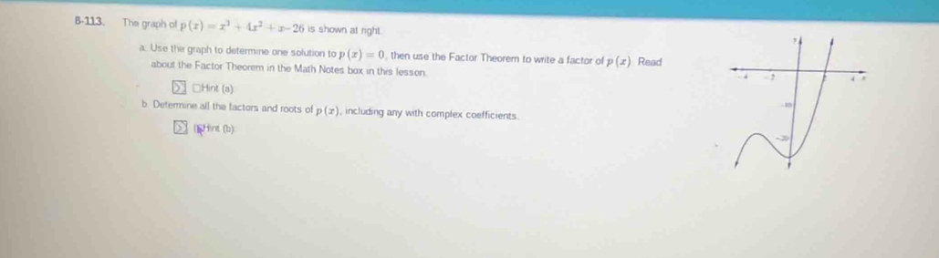 B-113. The graph of p(x)=x^3+4x^2+x-26 is shown at right. 
a. Use the graph to determine one solution to p(x)=0 , then use the Factor Theorem to write a factor of p(x) Read 
about the Factor Theorem in the Math Notes box in this lesson. 
□Hint (a) 
b. Determine all the factors and roots of p(x) , including any with complex coefficients. 
]Hint (b)